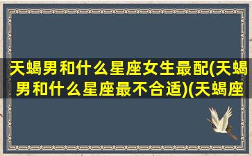 天蝎男和什么星座女生最配(天蝎男和什么星座最不合适)(天蝎座男和什么星座女最配做夫妻)