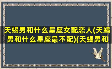 天蝎男和什么星座女配恋人(天蝎男和什么星座最不配)(天蝎男和什么星座的女生最配)