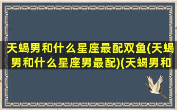 天蝎男和什么星座最配双鱼(天蝎男和什么星座男最配)(天蝎男和什么星座最合适)