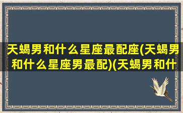 天蝎男和什么星座最配座(天蝎男和什么星座男最配)(天蝎男和什么星座最配排行榜)