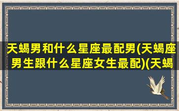 天蝎男和什么星座最配男(天蝎座男生跟什么星座女生最配)(天蝎座男和什么星座最般配)