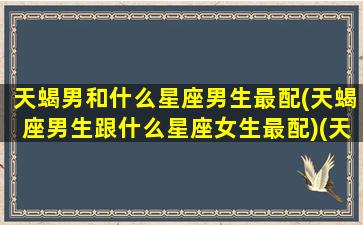 天蝎男和什么星座男生最配(天蝎座男生跟什么星座女生最配)(天蝎男和什么星座最配对是100分)