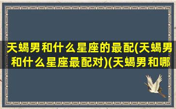 天蝎男和什么星座的最配(天蝎男和什么星座最配对)(天蝎男和哪个星座最般配)