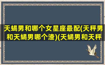 天蝎男和哪个女星座最配(天秤男和天蝎男哪个渣)(天蝎男和天秤男谁厉害)