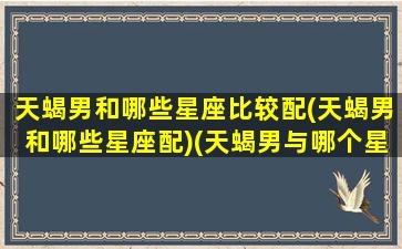 天蝎男和哪些星座比较配(天蝎男和哪些星座配)(天蝎男与哪个星座最配对)