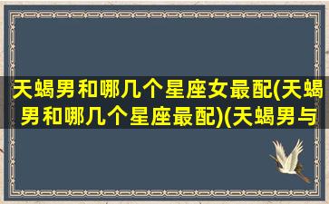 天蝎男和哪几个星座女最配(天蝎男和哪几个星座最配)(天蝎男与什么星座女)