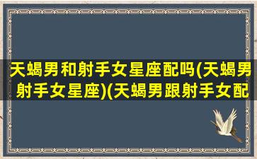 天蝎男和射手女星座配吗(天蝎男射手女星座)(天蝎男跟射手女配嘛)