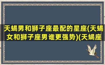 天蝎男和狮子座最配的星座(天蝎女和狮子座男谁更强势)(天蝎座男和狮子座女在一起会怎样)