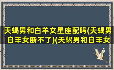 天蝎男和白羊女星座配吗(天蝎男白羊女断不了)(天蝎男和白羊女的婚姻可以长久吗)