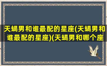 天蝎男和谁最配的星座(天蝎男和谁最配的星座)(天蝎男和哪个座最配)