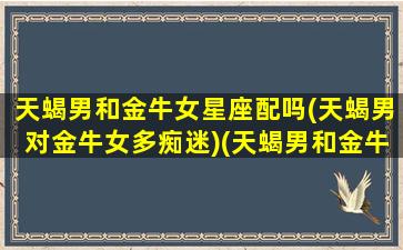 天蝎男和金牛女星座配吗(天蝎男对金牛女多痴迷)(天蝎男和金牛女真的不合适)