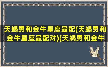 天蝎男和金牛星座最配(天蝎男和金牛星座最配对)(天蝎男和金牛的匹配度)