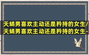 天蝎男喜欢主动还是矜持的女生/天蝎男喜欢主动还是矜持的女生-我的网站