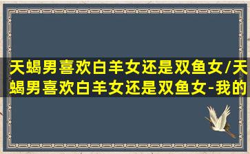 天蝎男喜欢白羊女还是双鱼女/天蝎男喜欢白羊女还是双鱼女-我的网站