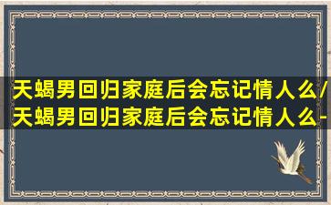 天蝎男回归家庭后会忘记情人么/天蝎男回归家庭后会忘记情人么-我的网站