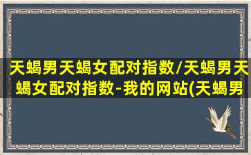 天蝎男天蝎女配对指数/天蝎男天蝎女配对指数-我的网站(天蝎男天蝎女谈恋爱匹配程度)