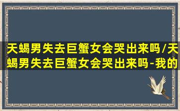 天蝎男失去巨蟹女会哭出来吗/天蝎男失去巨蟹女会哭出来吗-我的网站