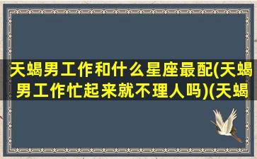 天蝎男工作和什么星座最配(天蝎男工作忙起来就不理人吗)(天蝎男工作重要还是女朋友重要)