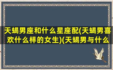 天蝎男座和什么星座配(天蝎男喜欢什么样的女生)(天蝎男与什么星座最配对)