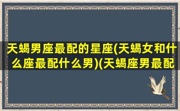 天蝎男座最配的星座(天蝎女和什么座最配什么男)(天蝎座男最配什么星座女生)