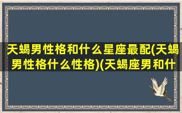 天蝎男性格和什么星座最配(天蝎男性格什么性格)(天蝎座男和什么星座最配为什么)