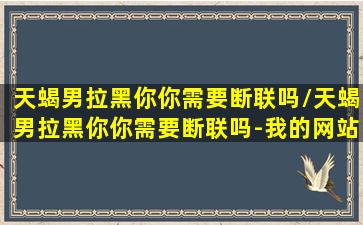 天蝎男拉黑你你需要断联吗/天蝎男拉黑你你需要断联吗-我的网站(天蝎男拉黑你还会回头吗)