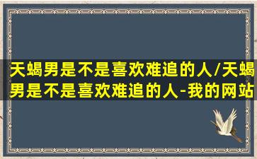 天蝎男是不是喜欢难追的人/天蝎男是不是喜欢难追的人-我的网站