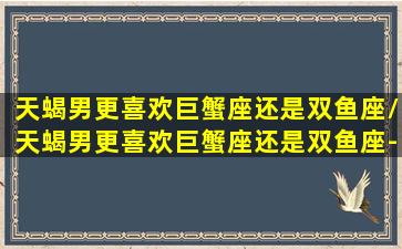 天蝎男更喜欢巨蟹座还是双鱼座/天蝎男更喜欢巨蟹座还是双鱼座-我的网站