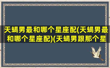 天蝎男最和哪个星座配(天蝎男最和哪个星座配)(天蝎男跟那个星座最配)