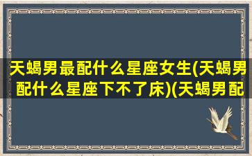 天蝎男最配什么星座女生(天蝎男配什么星座下不了床)(天蝎男配什么星座的女孩)