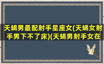 天蝎男最配射手星座女(天蝎女射手男下不了床)(天蝎男射手女在一起幸福吗)