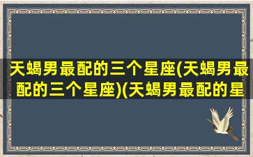 天蝎男最配的三个星座(天蝎男最配的三个星座)(天蝎男最配的星座是)