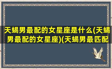 天蝎男最配的女星座是什么(天蝎男最配的女星座)(天蝎男最匹配的星座女)