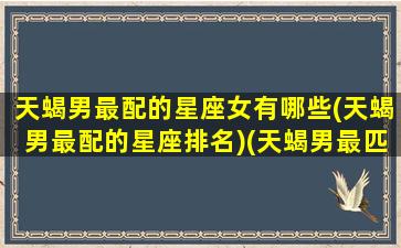 天蝎男最配的星座女有哪些(天蝎男最配的星座排名)(天蝎男最匹配的星座女)