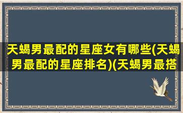 天蝎男最配的星座女有哪些(天蝎男最配的星座排名)(天蝎男最搭配的星座女)