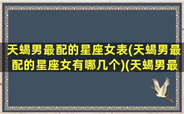 天蝎男最配的星座女表(天蝎男最配的星座女有哪几个)(天蝎男最般配的星座女)