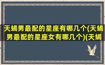 天蝎男最配的星座有哪几个(天蝎男最配的星座女有哪几个)(天蝎座男最配什么星座的女生)