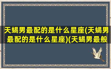 天蝎男最配的是什么星座(天蝎男最配的是什么星座)(天蝎男最般配的星座)