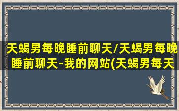 天蝎男每晚睡前聊天/天蝎男每晚睡前聊天-我的网站(天蝎男每天晚上道晚安)