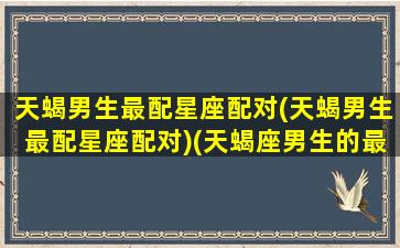 天蝎男生最配星座配对(天蝎男生最配星座配对)(天蝎座男生的最配星座)