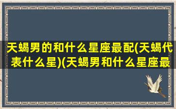 天蝎男的和什么星座最配(天蝎代表什么星)(天蝎男和什么星座最配知乎)