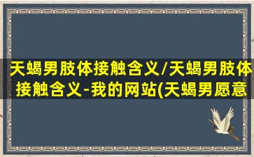 天蝎男肢体接触含义/天蝎男肢体接触含义-我的网站(天蝎男愿意和你肢体接触就是喜欢你)