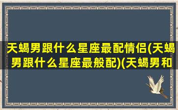 天蝎男跟什么星座最配情侣(天蝎男跟什么星座最般配)(天蝎男和什么星座)