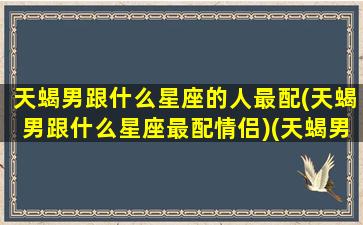 天蝎男跟什么星座的人最配(天蝎男跟什么星座最配情侣)(天蝎男和什么星座最配做夫妻)