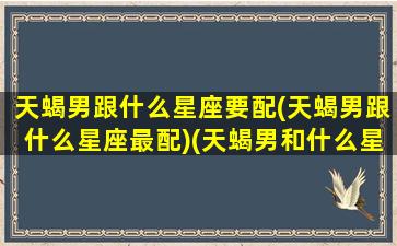 天蝎男跟什么星座要配(天蝎男跟什么星座最配)(天蝎男和什么星座最配对是100分)