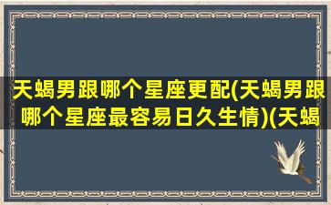 天蝎男跟哪个星座更配(天蝎男跟哪个星座最容易日久生情)(天蝎男跟哪个星座最搭配)