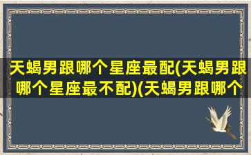 天蝎男跟哪个星座最配(天蝎男跟哪个星座最不配)(天蝎男跟哪个星座最搭配)