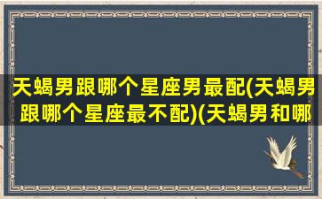 天蝎男跟哪个星座男最配(天蝎男跟哪个星座最不配)(天蝎男和哪个星座)