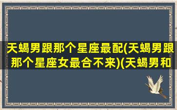 天蝎男跟那个星座最配(天蝎男跟那个星座女最合不来)(天蝎男和那个星座好)