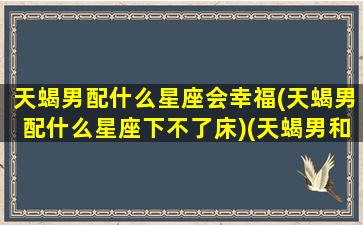 天蝎男配什么星座会幸福(天蝎男配什么星座下不了床)(天蝎男和什么星座最搭配)